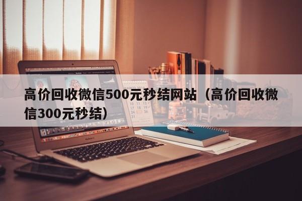 高价回收微信500元秒结网站（高价回收微信300元秒结）