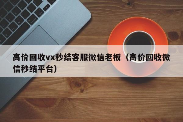 高价回收vx秒结客服微信老板（高价回收微信秒结平台）