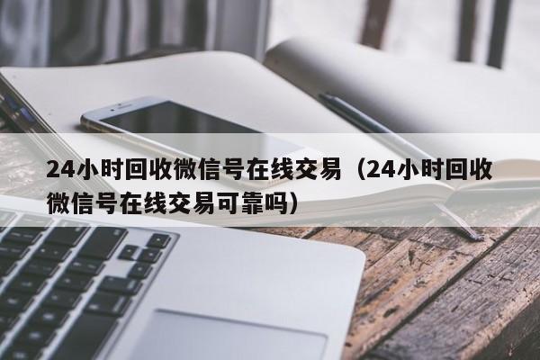 24小时回收微信号在线交易（24小时回收微信号在线交易可靠吗）