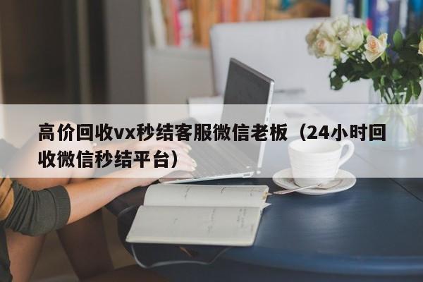 高价回收vx秒结客服微信老板（24小时回收微信秒结平台）