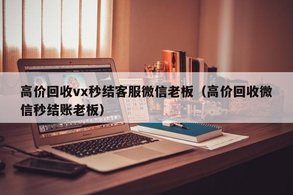 高价回收vx秒结客服微信老板（高价回收微信秒结账老板）