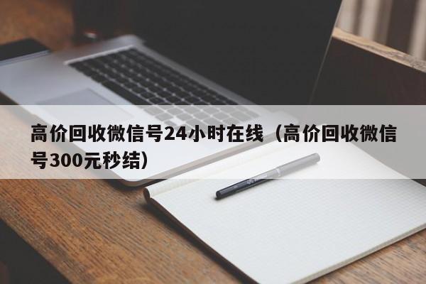 高价回收微信号24小时在线（高价回收微信号300元秒结）