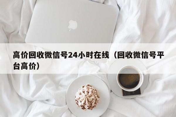 高价回收微信号24小时在线（回收微信号平台高价）