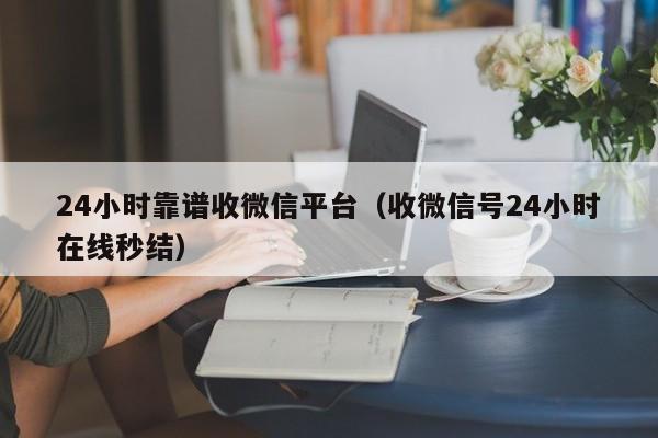 24小时靠谱收微信平台（收微信号24小时在线秒结）