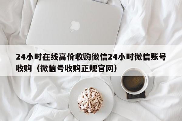 24小时在线高价收购微信24小时微信账号收购（微信号收购正规官网）