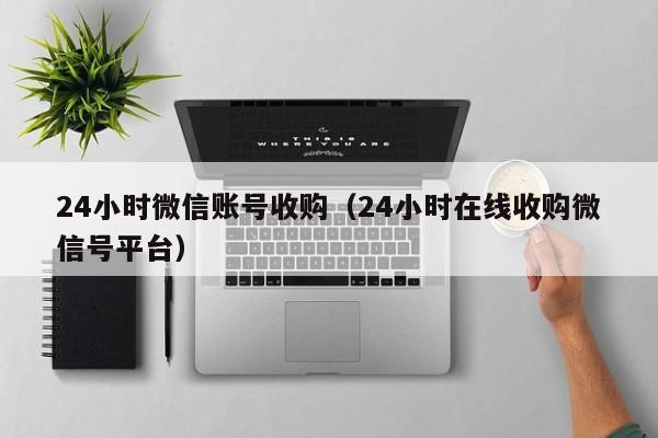 24小时微信账号收购（24小时在线收购微信号平台）