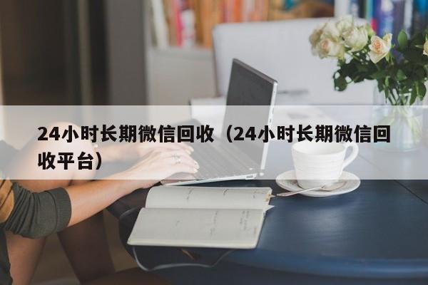 24小时长期微信回收（24小时长期微信回收平台）