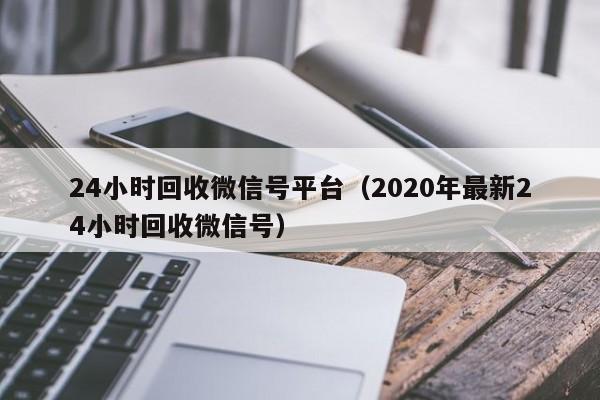 24小时回收微信号平台（2020年最新24小时回收微信号）