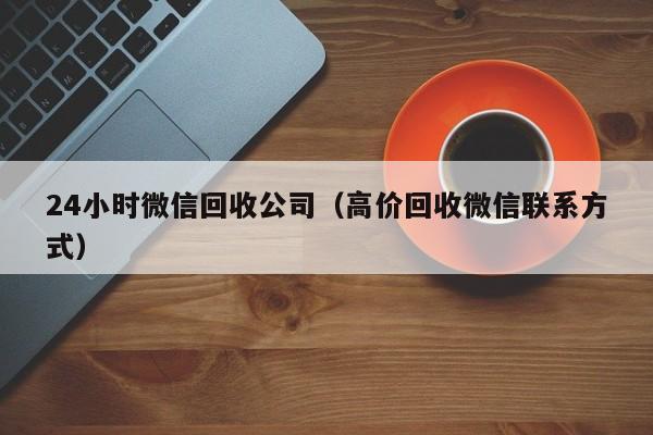 24小时微信回收公司（高价回收微信联系方式）