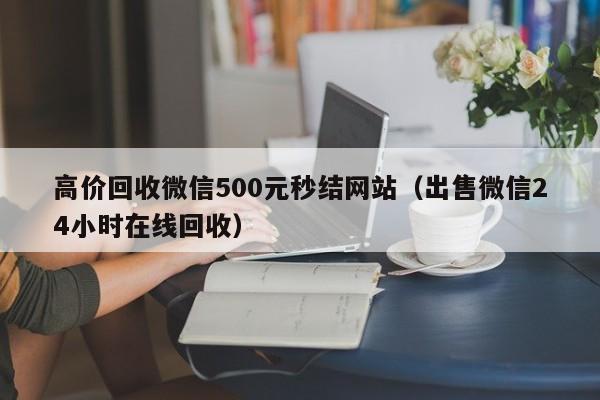 高价回收微信500元秒结网站（出售微信24小时在线回收）