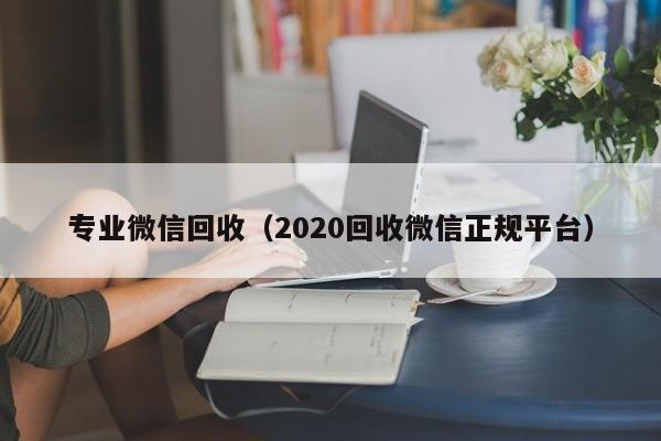 专业微信回收（2020回收微信正规平台）