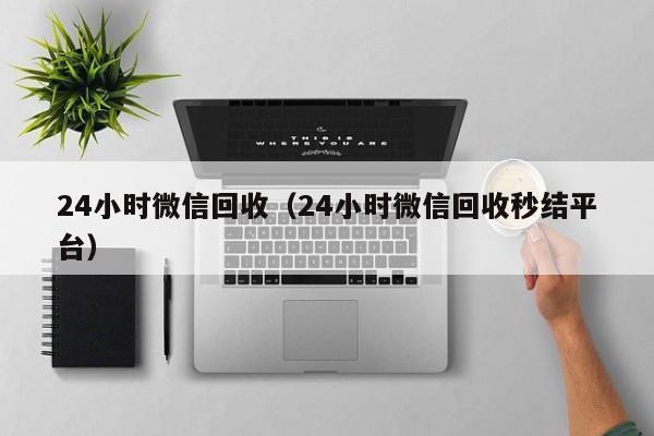 24小时微信回收（24小时微信回收秒结平台）