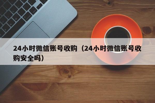 24小时微信账号收购（24小时微信账号收购安全吗）