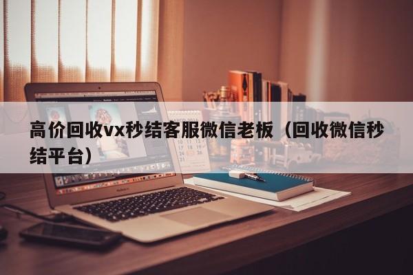 高价回收vx秒结客服微信老板（回收微信秒结平台）