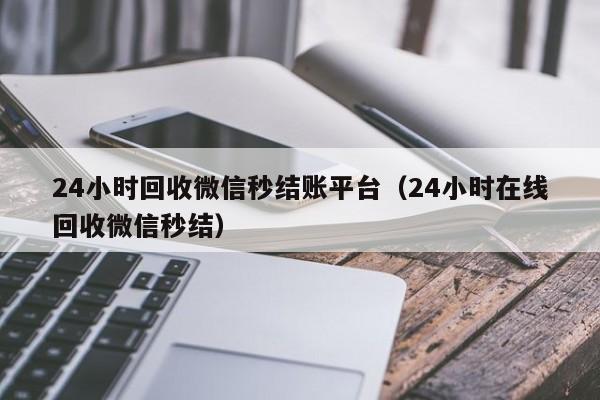 24小时回收微信秒结账平台（24小时在线回收微信秒结）