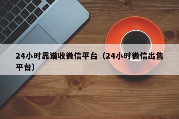 24小时靠谱收微信平台（24小时微信出售平台）