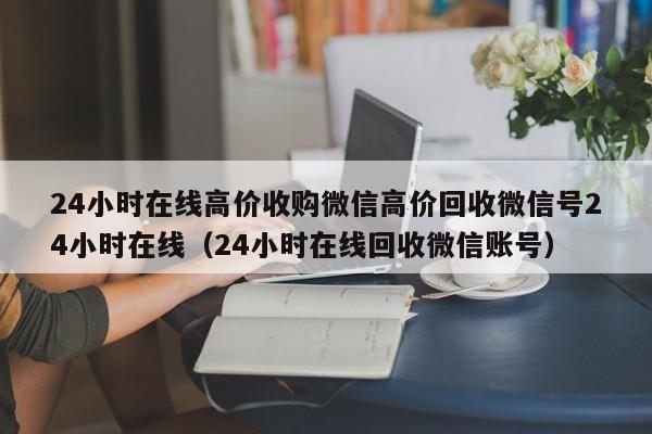 24小时在线高价收购微信高价回收微信号24小时在线（24小时在线回收微信账号）