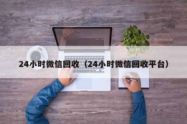 24小时微信回收（24小时微信回收平台）