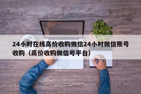 24小时在线高价收购微信24小时微信账号收购（高价收购微信号平台）